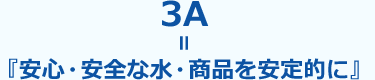 3A＝『安心・安全な水・商品を安定的に』